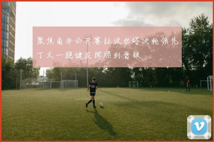 聚焦南非公开赛拉波尔塔次轮领先丁文一稳健发挥顺利晋级