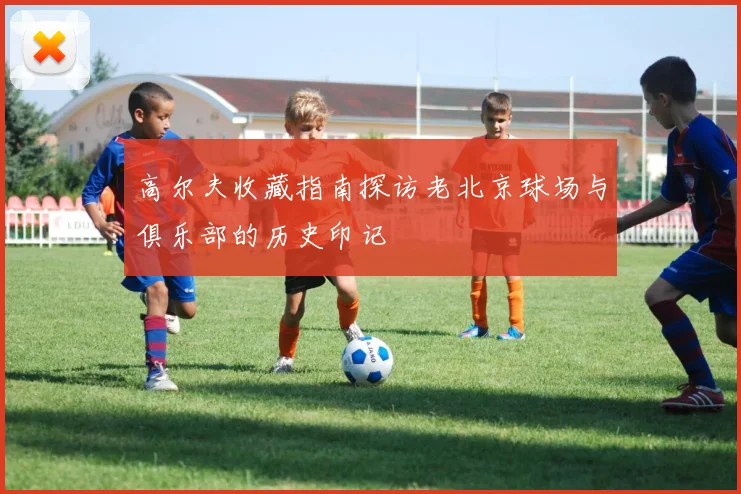 高尔夫收藏指南探访老北京球场与俱乐部的历史印记