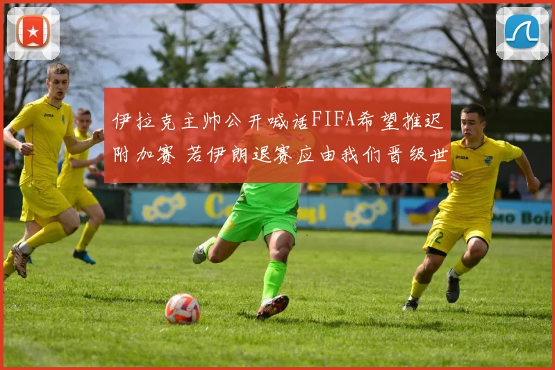 伊拉克主帅公开喊话FIFA希望推迟附加赛 若伊朗退赛应由我们晋级世界杯