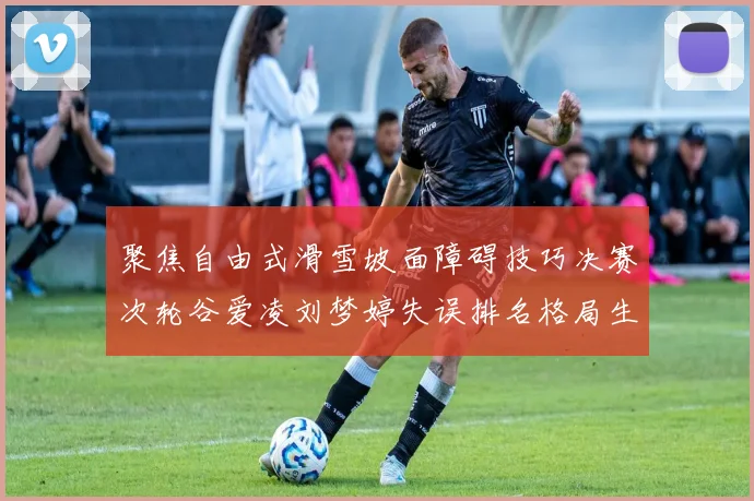 聚焦自由式滑雪坡面障碍技巧决赛次轮谷爱凌刘梦婷失误排名格局生变