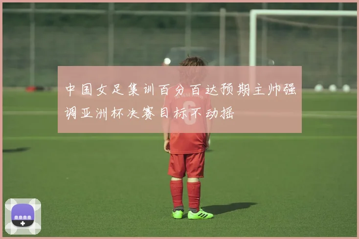 中国女足集训百分百达预期主帅强调亚洲杯决赛目标不动摇