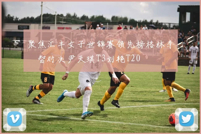 聚焦汇丰女子世锦赛领先榜格林李旻智对决尹天琪T3刘艳T20