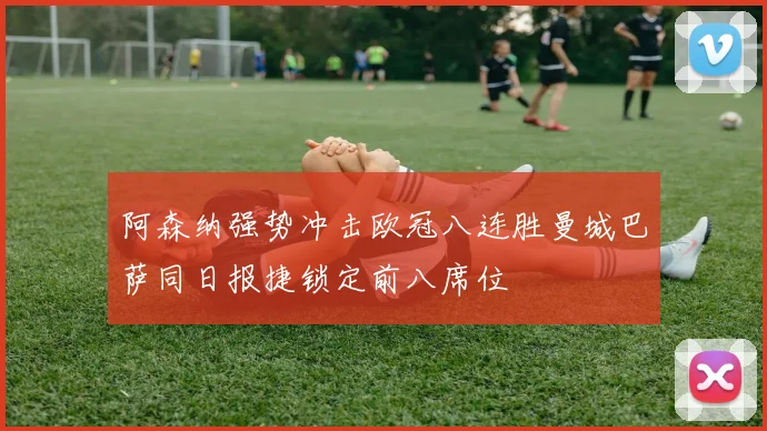 阿森纳强势冲击欧冠八连胜曼城巴萨同日报捷锁定前八席位
