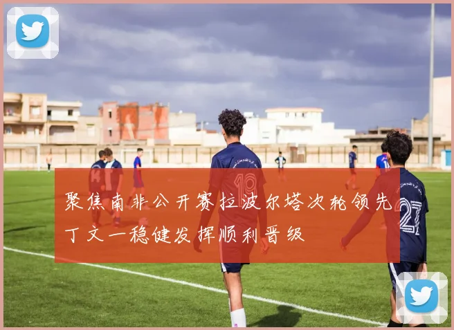 聚焦南非公开赛拉波尔塔次轮领先丁文一稳健发挥顺利晋级