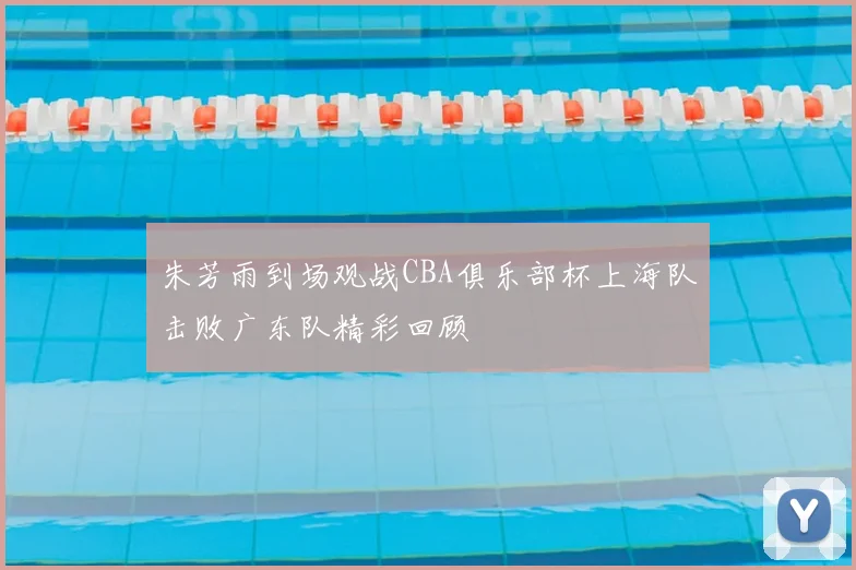 朱芳雨到场观战CBA俱乐部杯上海队击败广东队精彩回顾